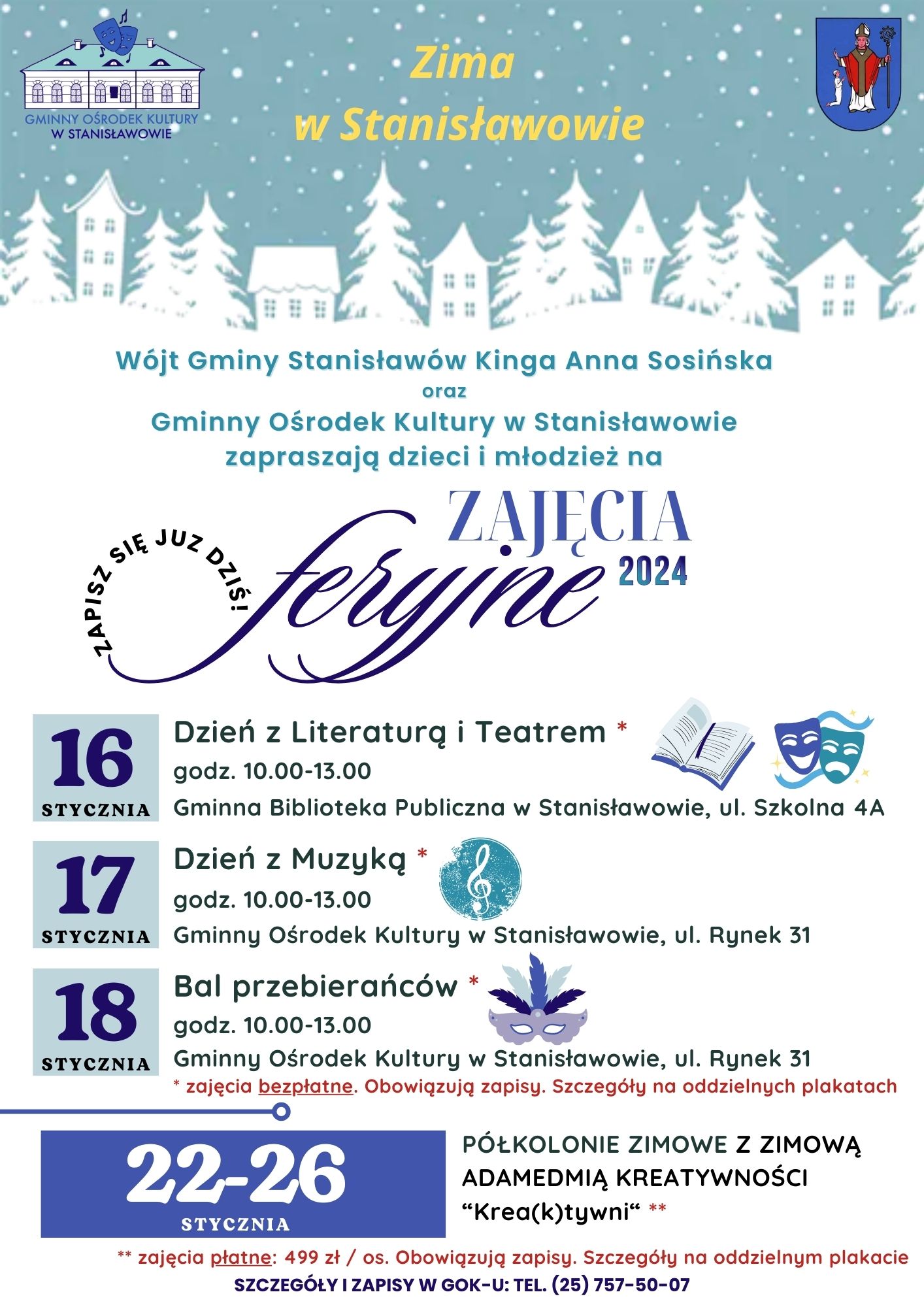 Plakat zapraszający na zajęcia feryjne pod hasłem „Zima w Stanisławowie”. Na górze plakatu grafika przedstawiająca zabudowania pokryte padającym białym śniegiem. Na niej logotyp Gminnego Ośrodka Kultury w Stanisławowie oraz herb Gminy Stanisławów. Pod grafiką tekst o treści: „Wójt Gminy Stanisławów Kinga Anna Sosińska oraz Gminny Ośrodek Kultury w Stanisławowie zapraszają dzieci i młodzież na zajęcia feryjne 2024. Zapisz się już dziś! 16 stycznia - Dzień z Literaturą i Teatrem* godzina 10.00-13.00, Gminna Biblioteka Publiczna w Stanisławowie, ulica Szkolna 4A. 17 stycznia - Dzień z Muzyką*, godzina 10.00-13.00, Gminny Ośrodek Kultury w Stanisławowie, ulica Rynek 31. 18 stycznia - Bal przebierańców* godzina 10.00-13.00, Gminny Ośrodek Kultury w Stanisławowie, ulica Rynek 31. Obok grafiki tematyczne ukazujące otwartą książkę, maski teatralne, płytę z nutą muzyczną oraz maskę karnawałową. * zajęcia bezpłatne. Obowiązują zapisy. Szczegóły na oddzielnych plakatach”. Na samym dole tekst d